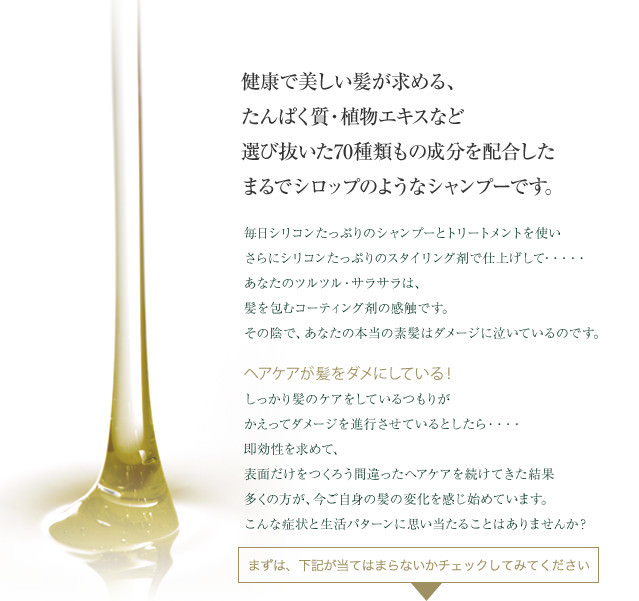 健康で美しい髪が求める、たんぱく質・植物エキスなど選び抜いた70種類もの成分を配合したまるでシロップのようなシャンプーです。