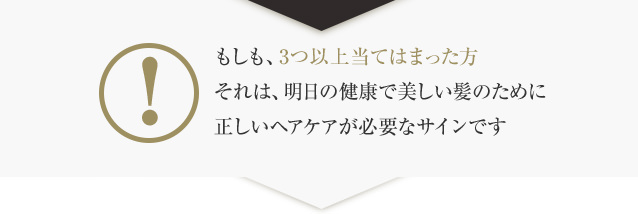 もしも、3つ以上当てはまった方それは、明日の健康で美しい髪のために正しいヘアケアが必要なサインです